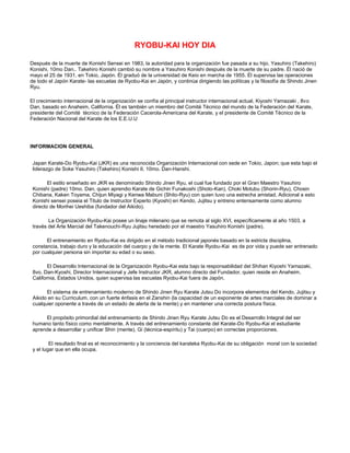 RYOBU-KAI HOY DIA

Después de la muerte de Konishi Sensei en 1983, la autoridad para la organización fue pasada a su hijo, Yasuhiro (Takehiro)
Konishi, 10mo Dan.. Takehiro Konishi cambió su nombre a Yasuhiro Konishi después de la muerte de su padre. Él nació de
mayo el 25 de 1931, en Tokio, Japón. Él graduó de la universidad de Keio en marcha de 1955. Él supervisa las operaciones
de todo el Japón Karate- las escuelas de Ryobu-Kai en Japón, y continúa dirigiendo las políticas y la filosofía de Shindo Jinen
Ryu.

El crecimiento internacional de la organización se confía al principal instructor internacional actual, Kiyoshi Yamazaki , 8vo
Dan, basado en Anaheim, California. Él es también un miembro del Comité Técnico del mundo de la Federación del Karate,
presidente del Comité técnico de la Federación Cacerola-Americana del Karate, y el presidente de Comité Técnico de la
Federación Nacional del Karate de los E.E.U.U




INFORMACION GENERAL


 Japan Karate-Do Ryobu-Kai (JKR) es una reconocida Organización Internacional con sede en Tokio, Japon; que esta bajo el
 liderazgo de Soke Yasuhiro (Takehiro) Konishi II, 10mo. Dan-Hanshi.

        El estilo enseñado en JKR es denominado Shindo Jinen Ryu, el cual fue fundado por el Gran Maestro Yasuhiro
 Konishi (padre) 10mo. Dan, quien aprendio Karate de Gichin Funakoshi (Shoto-Kan), Choki Motubu (Shorin-Ryu), Chosin
 Chibana, Kaken Toyama, Chijun Miyagi y Kenwa Mabuni (Shito-Ryu) con quien tuvo una estrecha amistad. Adicional a esto
 Konishi sensei poseia el Titulo de Instructor Experto (Kyoshi) en Kendo, Jujitsu y entreno entensamente como alumno
 directo de Morihei Ueshiba (fundador del Aikido).

        La Organización Ryobu-Kai posee un linaje milenario que se remota al siglo XVI, específicamente al año 1503, a
 través del Arte Marcial del Takenouchi-Ryu Jujitsu heredado por el maestro Yasuhiro Konishi (padre).

       El entrenamiento en Ryobu-Kai es dirigido en el método tradicional japonés basado en la estricta disciplina,
 constancia, trabajo duro y la educación del cuerpo y de la mente. El Karate Ryobu-Kai es de por vida y puede ser entrenado
 por cualquier persona sin importar su edad o su sexo.

        El Desarrollo Internacional de la Organización Ryobu-Kai esta bajo la responsabilidad del Shihan Kiyoshi Yamazaki,
 8vo. Dan-Kyoshi, Director Internacional y Jefe Instructor JKR, alumno directo del Fundador, quien reside en Anaheim,
 California, Estados Unidos, quien supervisa las escuelas Ryobu-Kai fuera de Japón.

       El sistema de entrenamiento moderno de Shindo Jinen Ryu Karate Jutsu Do incorpora elementos del Kendo, Jujitsu y
 Aikido en su Curriculum, con un fuerte énfasis en el Zanshin (la capacidad de un exponente de artes marciales de dominar a
 cualquier oponente a través de un estado de alerta de la mente) y en mantener una correcta postura física.

      El propósito primordial del entrenamiento de Shindo Jinen Ryu Karate Jutsu Do es el Desarrollo Integral del ser
 humano tanto físico como mentalmente. A través del entrenamiento constante del Karate-Do Ryobu-Kai el estudiante
 aprende a desarrollar y unificar Shin (mente), Gi (técnica-espíritu) y Tai (cuerpo) en correctas proporciones.

         El resultado final es el reconocimiento y la conciencia del karateka Ryobu-Kai de su obligación moral con la sociedad
 y el lugar que en ella ocupa.
 
