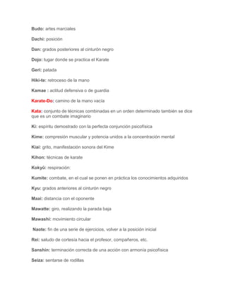 Budo: artes marciales

Dachi: posición

Dan: grados posteriores al cinturón negro

Dojo: lugar donde se practica el Karate

Geri: patada

Hiki-te: retroceso de la mano

Kamae : actitud defensiva o de guardia

Karate-Do: camino de la mano vacía

Kata: conjunto de técnicas combinadas en un orden determinado también se dice
que es un combate imaginario

Ki: espíritu demostrado con la perfecta conjunción psicofísica

Kime: compresión muscular y potencia unidos a la concentración mental

Kiai: grito, manifestación sonora del Kime

Kihon: técnicas de karate

Kokyû: respiración:

Kumite: combate, en el cual se ponen en práctica los conocimientos adquiridos

Kyu: grados anteriores al cinturón negro

Maai: distancia con el oponente

Mawatte: giro, realizando la parada baja

Mawashi: movimiento circular

Naote: fin de una serie de ejercicios, volver a la posición inicial

Rei: saludo de cortesía hacia el profesor, compañeros, etc.

Sanshin: terminación correcta de una acción con armonía psicofísica

Seiza: sentarse de rodillas
 