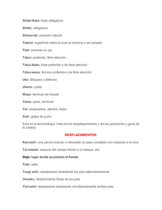 Shitei-Kata: Kata obligatorio

Shitei: obligatorio

Shizen-tai: posición natural

Tatami: superficie sobre la cual se entrena o se compite

Tate: ponerse en pie

Tokui: preferido, libre elección

Tokui-Kata: Kata preferido o de libre elección

Tokui-waza: técnica preferida o de libre elección

Uke: Bloqueo o defensa

Ukemi: caída

Waza: técnicas de Karate

Yame: parar, terminar

Yoi: preparados, atentos, listos

Zuki: golpe de puño.

Esta es la terminología trata de los desplazamientos y de las posiciones y giros de
la cadera:

                                DESPLAZAMIENTOS:

Kae-ashi: una pierna avanza o retrocede un paso completo con respecto a la otra.

Tai-sabaki: esquive del cuerpo frente a un ataque, etc.

Dojo: lugar donde se practica el Karate

Tobi: salto

Tsugi ashi: desplazarse deslizando los pies alternativamente

Unsoku: deslizamiento fluido de los pies

Yori-ashi: desplazarse deslizando simultáneamente ambos pies
 