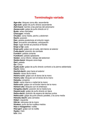 Terminología variada
Age-uke: bloqueo zona alta, ascendente
Age-zuki: golpe de puño directo ascendente
Ashi-barai: barrido a las piernas del adversario
Awase-zuki: golpe de puño directo en U
Budo: artes marciales
Chacugan: mirada
Chudan: zona media, pecho y abdomen
Dachi: posición
Dan: grados posteriores al cinturón negro
Deai: encuentro simultáneo, anticipación
Dojo: lugar donde se practica el Karate
Empi o hiji: codo
Empi-uchi: golpe con el codo, del interior al exterior
Fudo-dachi: posición de combate
Fumikiri: patada cortante
Fumikomi: patada aplastante
Gedan: zona inferior, debajo del abdomen
Gedan-barai: bloqueo zona baja
Geri: patada
Go: Cinco
Gyaku-zuki: golpe de puño directo contrario a la pierna adelantada
Hachi: Ocho
Hachiji-dachi: pies hacia el exterior
Haishu: dorso de la mano
Haishu-uchi: golpe con el dorso de la mano
Haishu-uke: bloqueo con el dorso de la mano
Haisoku: empeine
Haitô: canto interno o radial de la mano
Haito-uchi: golpe con el borde interno de la mano
Haiwan-uke: bloqueo con el antebrazo
Hangetsu-dachi: posición de la media luna
Hasami-zuki: golpe de puño directo en tijera
Heiko-dachi: posición de espera de talones juntos
Heiko-zuki: golpe de puño directo paralelo, a la zona media
Heisoku-dachi: pies cerrados
Hidari: izquierda
Hiki-te: retroceso de la mano
Hiraken: puño de los nudillos medios
Hiza o hizagashira: rodilla
Hiza-geri: golpe con la rodilla
Hyaku: Cien
Ichi: Uno
 