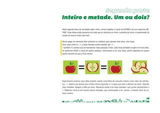 Inteiro e metade. Um ou dois? 
Neste segundo bloco de atividades sobre ritmo, vamos trabalhar a noção do INTEIRO e de sua respectiva ME-TADE. 
Essas ideias estão presentes em tudo que se relaciona ao ritmo e assimilá-las torna a compreensão do 
10 
tempo na música muito mais fácil. 
Vamos pegar um elemento bem presente no cotidiano para abordar esse tema: uma maçã. 
Uma maçã inteira é = 1, e duas metades juntas também são = 1. 
1 também é o número que vai representar nossa pulsação. Então, tudo nessa atividade vai girar em torno dele. 
Se quisermos dividir a maçã em quatro pedaços, continuamos a ter uma maçã, porém separada em quatro 
partes menores do que a fruta inteira. 
Experimente praticar essa ideia simples usando uma folha de rascunho inteira como valor de referên-cia 
= 1. Mostre aos alunos que a folha inteira equivale a 1 e peça que eles a dobrem ao meio, fazendo 
duas metades. Rasgue a folha ao meio. Passamos então a ter duas metades, que juntas representam o 
1. Podemos cortá-la em muitas outras metades, que continuarão a ter, juntas, o mesmo valor do nú-mero 
inteiro. 
 