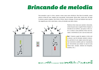Brincando de melodia 
Para entender o que é o ritmo, usamos o nosso corpo como referência. Para falar da melodia, vamos 
pensar na ideia de casa. Imagine uma casa grande, muito grande. Dentro dela, muitos sons, de todas 
as alturas, graves e agudos, sons fortes e fracos, doces e amargos. Os sons que habitam essa casa es-tão 
12 
vagando para cima e para baixo, como um elevador que sobe e desce. 
Podemos imitar esses sons subindo e descendo, 
saindo do grave para o agudo? Vamos imaginar o 
elevador de um edifício, que passa a vida a su-bir 
e a descer. Como podemos imitar esse ele-vador 
e movimentá-lo com o som da nossa voz? 
Ex. 1 – Assuma o papel de regente e imite com 
os alunos o som do elevador subindo e descen-do, 
partindo de uma região sonora bem grave. 
Esse movimento também pode ser reproduzido 
por instrumentos que existam na sala de aula 
(fl auta doce, teclado, xilofone de brinquedo, 
escaleta, etc.). 
 