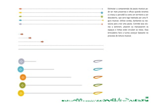 Estimular a compreensão da pauta musical po-de 
ser mais prazeroso e efi caz quando levamos 
a criança a percebê-la como um território a ser 
descoberto, que será logo habitado por uma fi - 
gura musical. Utilize cordas, barbantes ou vas-souras 
para criar uma pauta. Convide seus alu-nos 
a sentirem, pisarem ou manusearem os 
espaços e linhas onde circulam as notas. Essa 
brincadeira fará a turma avançar bastante no 
processo de leitura musical. 
14 
 
