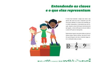 Entendendo as claves 
e o que elas representam 
É muito fácil entender a lógica das claves: elas 
apenas dão nome aos sons e estipulam que têm 
uma altura defi nida. As claves são escolhidas pa-ra 
melhor representar o instrumento que será to-cado. 
Usamos a clave de Sol para instrumentos de 
som agudo, a clave de Dó para os de som médio e 
a clave de Fá para os mais graves. 
Experimente mostrar aos alunos todas as claves ao 
mesmo tempo. Parece confuso, mas não é! Incen-tive 
que brinquem com elas e inventem jogos en-tre 
si utilizando todas as claves. 
19 
 