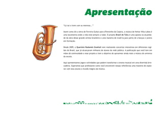 Apresentação 
2 
“Lá vai o trem com os meninos...” 
Assim como diz a letra de Ferreira Gullar para oTrenzinho do Caipira, a música de Heitor Villa-Lobos é 
uma locomotiva onde a vida está sempre a rodar. O projeto Brasil de Tuhu é uma aposta na atualida-de 
da obra desse grande artista brasileiro e uma maneira de trazê-la para perto de crianças e jovens 
em formação. 
Desde 2009, o Quarteto Radamés Gnattali vem realizando concertos interativos em diferentes regi-ões 
do Brasil, que já alcançaram milhares de alunos da rede pública. A publicação que você tem em 
mãos dá continuidade a esse projeto e tem o objetivo de aproximar ainda mais a música do universo 
da escola. 
Aqui apresentamos jogos e atividades que podem transformar o ensino musical em uma divertida brin-cadeira. 
Esperamos que professores como você encontrem nessas referências uma maneira de explo-rar 
com seus alunos o mundo mágico da música. 
 