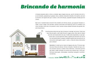 Brincando de harmonia 
Já falamos bastante sobre o ritmo e a melodia. Agora imagine esse som, que foi retirado lá da tal ca-sa 
com elevador, passeando por qualquer altura, subindo e descendo (melodia). De repente, esse som 
se encontra com aquela seta que o conduz a uma certa direção, propondo durações variadas para ele 
(ritmo). 
Qual será o resultado desse encontro? Uma melodia com diversas alturas, que possuem durações va-riadas, 
curtas e longas. Sem perceber, estamos construindo uma família de sons! Se a melodia e seu 
ritmo convidam novos sons a se juntarem a eles, teremos colunas sólidas formando uma grande rela-ção 
20 
de parentesco. 
Encontraremos então sons que vão se misturar e interagir com outros. Como uma 
casa cheia de gente, onde todos brincam e jogam juntos. Mas cada um desses 
sons tem uma função dentro da casa. E todos serão importantes, os que apa-recem 
mais e os que aparecem menos, aqueles que procuram sua voz em 
um instrumento grave e pesado e também aqueles que procuram por um 
instrumento mais agudo ou ágil. E, assim, a festa da música está pronta 
para começar! 
Harmonia é a ordem que se coloca na bagunça dos sons. É ela que orga-niza 
essa mistura de alturas, formas e durações, fazendo com que a mú-sica 
encontre texturas e efeitos muito diferentes. A harmonia permite 
que sejam criadas variações no encontro dos mesmos sons e torna pos-sível 
que notas iguais, rearranjadas, transmitam sensações e sentimen-tos 
distintos. 
 