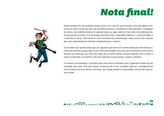 Somos herdeiros de uma tradição musical muito rica e uma de nossas funções como educadores é en-contrar 
os meios certos para que esse patrimônio alcance e sensibilize as novas gerações. A linguagem 
da música, que mobiliza pessoas em qualquer época ou lugar, pode ser vista como uma poderosa alia-da 
do processo de ensino. A musicalização aprimora toda a capacidade cognitiva, o raciocínio lógico e 
o repertório cultural, além de servir como ferramenta de sociabilização, onde a prática em conjunto 
gera uma compreensão do indivíduo trabalhando para o coletivo. 
As atividades que apresentamos aqui são sugestões que devem ser transformadas pela intervenção co-tidiana 
do professor, já que cada turma é uma oportunidade única para que se descubram novos usos e 
sentidos no mundo dos sons. Para isso, basta que os alunos tenham contato constante com a música e 
sejam incentivados a reconhecer nela uma expressão do que pensam, sentem e desejam. 
O estímulo à sensibilidade é o primeiro passo para educar indivíduos livres, erguendo as bases de uma 
sociedade mais justa. Tudo isso começa na sala de aula e você, professor, pode ser o protagonista de 
uma iniciação musical atraente e renovada, que consiga ampliar as capacidades culturais do nosso en-sino 
26 
escolar. 
Nota final! 
 
