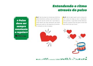 Entendendo o ritmo 
Ex. 2 – Que tal agora sugerir que as crianças sin-tam 
o pulso do colega ao lado e reproduzam, 
como quiserem, o que estão ouvindo desses ba-timentos 
cardíacos? Eles são iguais ao dela? São 
6 
mais fortes? São mais fracos? 
Ex. 1 – Que tal propor às crianças que sintam seu 
próprio batimento cardíaco e que caminhem pe-la 
sala de aula de acordo com o que estão ou-vindo? 
Mesmo que esses batimentos não sejam 
iguais para cada um, eles seguirão um movimen-to 
constante ao redor do espaço. 
através do pulso 
# Pulso 
deve ser 
sempre 
constante 
e regular# 
 