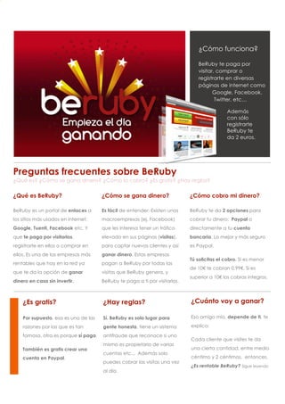 3
2
1




                                                                                    ¿Cómo funciona?

                                                                                    BeRuby te paga por
                                                                                    visitar, comprar o
                                                                                    registrarte en diversas
                                                                                    páginas de internet como
                                                                                           Google, Facebook,
                                                                                            Twitter, etc…

                                                                                                 Además
                                                                                                 con sólo
                                                                                                 registrarte
                                                                                                 BeRuby te
                                                                                                 da 2 euros.




    Preguntas frecuentes sobre BeRuby
    ¿Qué es? ¿Cómo se gana dinero? ¿Cómo lo cobro? ¿Es gratis? ¿Hay reglas?

    ¿Qué es BeRuby?                       ¿Cómo se gana dinero?                 ¿Cómo cobro mi dinero?

    BeRuby es un portal de enlaces a      Es fácil de entender: Existen unas    BeRuby te da 2 opciones para
    los sitios más usados en internet:    macroempresas (ej. Facebook)          cobrar tu dinero: Paypal o
    Google, Tuenti, Facebook etc. Y       que les interesa tener un tráfico     directamente a tu cuenta
    que te paga por visitarlos,           elevado en sus páginas (visitas),     bancaria. Lo mejor y más seguro
    registrarte en ellos o comprar en     para captar nuevos clientes y así     es Paypal.
    ellos. Es una de las empresas más     ganar dinero. Estas empresas
                                                                                Tú solicitas el cobro. Si es menor
    rentables que hay en la red ya        pagan a BeRuby por todas las
                                                                                de 10€ te cobran 0.99€. Si es
    que te da la opción de ganar          visitas que BeRuby genera, y
                                                                                superior a 10€ los cobras íntegros.
    dinero en casa sin invertir.          BeRuby te paga a ti por visitarlas.



        ¿Es gratis?                       ¿Hay reglas?                          ¿Cuánto voy a ganar?

        Por supuesto, esa es una de las   Sí. BeRuby es solo lugar para         Eso amigo mío, depende de ti, te

        razones por las que es tan        gente honesta, tiene un sistema       explico:

        famosa, otra es porque sí paga.   antifraude que reconoce si uno
                                                                                Cada cliente que visites te da
                                          mismo es propietario de varias
        También es gratis crear una                                             una cierta cantidad, entre medio
                                          cuentas etc... Además solo
        cuenta en Paypal.                                                       céntimo y 2 céntimos, entonces,
                                          puedes cobrar las visitas una vez
                                                                                ¿Es rentable BeRuby? Sigue leyendo
                                          al día.
 