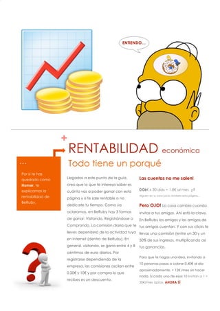 2
1




                                                      ENTIENDO…




                      +
                          RENTABILIDAD económica
    …                     Todo tiene un porqué
    Por si te has
    quedado como      Llegados a este punto de la guía,         Las cuentas no me salen!
    Homer, te         creo que lo que te interesa saber es
    explicamos la     cuánto vas a poder ganar con esta         0.06€ x 30 días = 1.8€ al mes ¿?
    rentabilidad de                                             Alguien en su sano juicio olvidaría esta página…
                      página y si te sale rentable o no
    BeRuby.
                      dedicarle tu tiempo. Como ya              Pero OJO! La cosa cambia cuando
                      aclaramos, en BeRuby hay 3 formas         invitas a tus amigos. Ahí está la clave.
                      de ganar: Visitando, Registrándose o      En BeRuby los amigos y los amigos de
                      Comprando. La comisión diaria que te tus amigos cuentan. Y con sus clicks te
                      lleves dependerá de la actividad tuya llevas una comisión (entre un 30 y un
                      en internet (dentro de BeRuby). En        50% de sus ingresos, multiplicando así
                      general, visitando, se gana entre 4 y 8   tus ganancias.
                      céntimos de euro diarios. Por
                                                                Para que te hagas una idea, invitando a
                      registrarse dependiendo de la
                                                                10 personas pasas a cobrar 0.40€ al día
                      empresa, las comisiones oscilan entre
                                                                aproximadamente. = 12€ /mes sin hacer
                      0.20€ y 10€ y por compra lo que
                                                                nada. Si cada uno de esos 10 invitan a 1 =
                      recibes es un descuento.
                                                                30€/mes aprox. AHORA SÍ
 