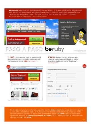 …
        Resumiendo: BeRuby te ocupará máximo 5 minutos diarios… y te da la oportunidad de ganar por
        esos minutos un dinerito extra. Hay gente que se gana la vida con esta página, puedes ser uno
        de ellos o simplemente regalarte cada mes un caprichito de entre 5 y 30 euros… TÚ ELIGES.
        A continuación te explicamos como utilizar la web.


                                                                               Sección de tutoriales

                                                                                En esta sección aprenderás a
                                                                                usar la página de
                                                                                BeRuby.

                                                                                Te lo
                                                                                mostraremos
                                                                                paso a paso
                                                                                para ganar tu
                                                                                dinero diario.




                                                                                                   Tutorial realizado por
                                                                                                         Rafael Salcedo



    1º PASO: Lo primero de todo es asegurarnos               2º PASO: Una vez dentro, tenemos que
    de que estamos conectados a internet, una                registrarnos. Lo haremos dando al botón
    vez lo estemos entra AQUÍ. Ver imagen Nº1                grande amarillo que pone “Regístrate”.
                                                             Ver imagen Nº2


    1                                                                                                                2




…        En el registro simplemente rellena los espacios con tus datos reales, léete las condiciones si quieres
         y acéptalas. La casilla de recibir comunicaciones te recomiendo que la marques porque no te
         llenan el email de basura y te dan 1 euro. Finalmente le das a “ACEPTAR”. Una vez realizada la
         operación, recibirás un Email para confirmar la cuenta (ESTO ES IMPORTANTÍSIMO), si no lo recibes
         revisa la bandeja de “SPAM”.
                                                                                                                   >>
 