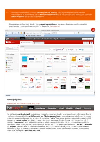 …    Una vez confirmada tu cuenta ya eres parte de BeRuby. Esta segunda parte del tutorial la
     enfocaremos al aprendizaje de las herramientas básicas que nos proporciona BeRuby así como el
     saber ubicarnos en la web sin perdernos.



  Una vez que entremos a Beruby como usuarios registrados (después de poner nuestro usuario y
  contraseña) nos encontraremos con lo siguiente. Ver imagen Nº3

                                                                                                             3




Vamos por partes:

Primero nos encontramos con esta barra




Se trata del menú principal. Todo lo que necesites hacer en Beruby se encuentra en esta barra. Como
verás es más que intuitiva, está formada por 7 botones principales que a la vez se subdividen en varios
cuando pasamos el cursor por encima. El botón de “Inicio” hace que vuelvas a la página principal; El
botón de “Anunciantes” te dirige a los propios anunciantes de Beruby (Lo examinaremos luego); El
botón “Comunidad” está subdividido en varios botones cuya finalidad es dar al usuario información
adicional sobre la página, acceso al Blog de Beruby etc.. ; Los 3 botones siguientes (“Mi red”, “Mi saldo”
y “Mi perfil”) están dedicados exclusivamente a ti y a tu cuenta. Navegando por ellos podrás ver tus
referidos (luego lo vemos), consultar tu saldo o modificar tus datos personales. El último botón como
bien dice, sirve para desconectar y salir.
 