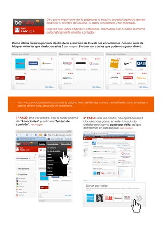 Otra parte importante de la página es la esquina superior izquierda donde
                          aparece tu nombre de usuario, tu saldo actualizado y tus mensajes.

                          Una vez que visites páginas y actualices, observarás que tu saldo aumenta
                          automáticamente en este contador.


Como última pieza importante dentro de la estructura de la web nos encontramos con una serie de
bloques entre los que destacan estos 3 (ver imagen). Porque son con los que podemos ganar dinero.




…    Una vez conocida la estructura de la página web de Beruby vamos a enseñarte como empezar a
     ganar dinero justo después de registrarte.



    1º PASO: Una vez dentro, Pon el cursor encima    2º PASO: Una vez dentro, nos aparecen los 3
    de “Anunciantes” y entra en “Por tipo de         bloques para ganar, en este tutorial solo
    comisión”. Ver imagen                            detallaremos como ganar por visita, así que
                                                     entraremos en este bloque. Ver imagen
 