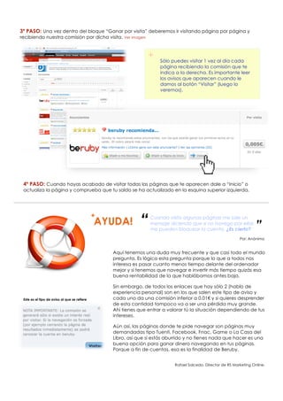 3º PASO: Una vez dentro del bloque “Ganar por visita” deberemos ir visitando página por página y
recibiendo nuestra comisión por dicha visita. Ver imagen



                                                                 +    Sólo puedes visitar 1 vez al día cada
                                                                      página recibiendo la comisión que te
                                                                      indica a la derecha. Es importante leer
                                                                      los avisos que aparecen cuando le
                                                                      damos al botón “Visitar” (luego lo
                                                                      veremos).




 4º PASO: Cuando hayas acabado de visitar todas las páginas que te aparecen dale a “Inicio” o
 actualiza la página y comprueba que tu saldo se ha actualizado en la esquina superior izquierda.




                                              +
                                                             “    Cuando visito algunas páginas me sale un
                                                                  mensaje diciendo que si no navego por ellas
                                                                  me pueden bloquear la cuenta. ¿Es cierto?            ”
                                                                                                               Por: Anónimo


                                                  Aquí tenemos una duda muy frecuente y que casi todo el mundo
                                                  pregunta. Es lógica esta pregunta porque lo que a todos nos
                                                  interesa es pasar cuanto menos tiempo delante del ordenador
                                                  mejor y si tenemos que navegar e invertir más tiempo quizás esa
                                                  buena rentabilidad de la que hablábamos antes baja.

                                                  Sin embargo, de todos los enlaces que hay sólo 2 (hablo de
                                                  experiencia personal) son en los que salen este tipo de aviso y
 Este es el tipo de aviso al que se refiere       cada uno da una comisión inferior a 0.01€ y si quieres desprender
                                                  de esta cantidad tampoco va a ser una pérdida muy grande.
                                                  Ahí tienes que entrar a valorar tú la situación dependiendo de tus
                                                  intereses.

                                                  Aún así, las páginas donde te pide navegar son páginas muy
                                                  demandadas tipo Tuenti, Facebook, Fnac, Game o La Casa del
                                                  Libro, así que si estás aburrido y no tienes nada que hacer es una
                                                  buena opción para ganar dinero navegando en tus páginas.
                                                  Porque a fin de cuentas, esa es la finalidad de Beruby.


                                                                             Rafael Salcedo. Director de RS Marketing Online.
 