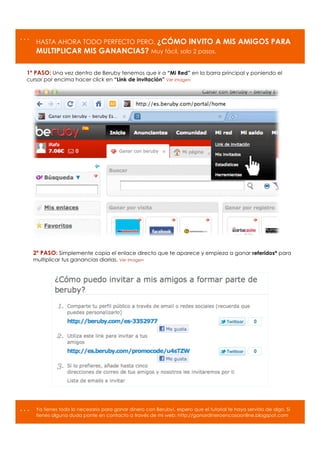 …    HASTA AHORA TODO PERFECTO PERO, ¿CÓMO INVITO A MIS AMIGOS PARA
     MULTIPLICAR MIS GANANCIAS? Muy fácil, solo 2 pasos.

1º PASO: Una vez dentro de Beruby tenemos que ir a “Mi Red” en la barra principal y poniendo el
cursor por encima hacer click en “Link de invitación” Ver imagen




    2º PASO: Simplemente copia el enlace directo que te aparece y empieza a ganar referidos* para
    multiplicar tus ganancias diarias. Ver imagen




…    Ya tienes todo lo necesario para ganar dinero con Beruby!, espero que el tutorial te haya servido de algo. Si
     tienes alguna duda ponte en contacto a través de mi web: http://ganardineroencasaonline.blogspot.com
 