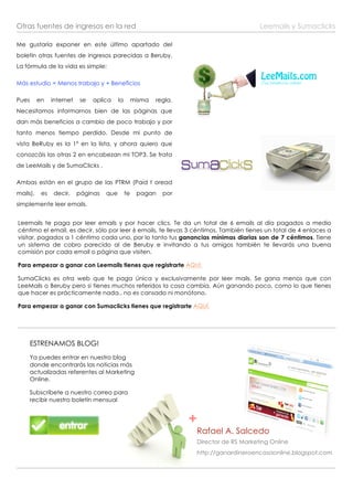 Otras fuentes de ingresos en la red                                                        Leemails y Sumaclicks

Me gustaría exponer en este último apartado del
boletín otras fuentes de ingresos parecidas a Beruby.
La fórmula de la vida es simple:

Más estudio = Menos trabajo y + Beneficios

Pues      en    internet    se   aplica    la        misma   regla.
Necesitamos informarnos bien de las páginas que
dan más beneficios a cambio de poco trabajo y por
tanto menos tiempo perdido. Desde mi punto de
vista BeRuby es la 1º en la lista, y ahora quiero que
conozcáis las otras 2 en encabezan mi TOP3. Se trata
de LeeMails y de SumaClicks .

Ambas están en el grupo de las PTRM (Paid t oread
mails),    es   decir,     páginas   que        te    pagan    por
simplemente leer emails.


Leemails te paga por leer emails y por hacer clics. Te da un total de 6 emails al día pagados a medio
céntimo el email, es decir, sólo por leer 6 emails, te llevas 3 céntimos. También tienes un total de 4 enlaces a
visitar, pagados a 1 céntimo cada uno, por lo tanto tus ganancias mínimas diarias son de 7 céntimos. Tiene
un sistema de cobro parecido al de Beruby e invitando a tus amigos también te llevarás una buena
comisión por cada email o página que visiten.

Para empezar a ganar con Leemails tienes que registrarte AQUÍ.

SumaClicks es otra web que te paga única y exclusivamente por leer mails. Se gana menos que con
LeeMails o Beruby pero si tienes muchos referidos la cosa cambia. Aún ganando poco, como lo que tienes
que hacer es prácticamente nada.. no es cansado ni monótono.

Para empezar a ganar con Sumaclicks tienes que registrarte AQUÍ.




       ESTRENAMOS BLOG!
       Ya puedes entrar en nuestro blog
       donde encontrarás las noticias más
       actualizadas referentes al Marketing
       Online.

       Subscríbete a nuestro correo para
       recibir nuestro boletín mensual


                                                                      +
                                                                      Rafael A. Salcedo
                                                                      Director de RS Marketing Online
                                                                      http://ganardineroencasaonline.blogspot.com
 