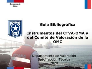 Guía Bibliográfica
Instrumentos del CTVA-OMA y
del Comité de Valoración de la
OMC
Gobierno de
Chile
Departamento de Valoración
Subdirección Técnica
2020
 