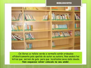 Os libros co tellolo verde e vermello están ordeados
alfabeticamente polo apelido do autor ou autora. Nos andeis hai
letras que serven de guía para que localizalos sexa máis doado.
Non esquezas volver colocalo no seu andel.
BIBLIOCOTO
 