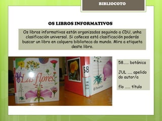 OS LIBROS INFORMATIVOS
Os libros informativos están organizados seguindo a CDU, unha
clasificación universal. Si coñeces está clasificación poderás
buscar un libro en calquera biblioteca do mundo. Mira a etiqueta
deste libro.
58…… botánica
JUL ….. apelido
do autor/a
flo …… título
BIBLIOCOTO
 