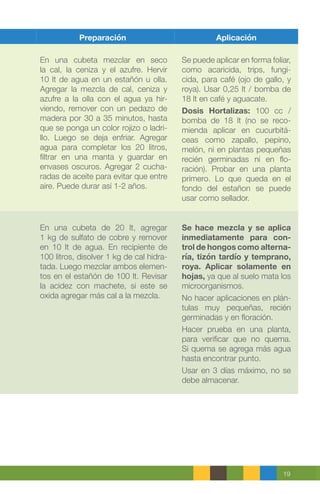 19
Preparación Aplicación
En una cubeta mezclar en seco
la cal, la ceniza y el azufre. Hervir
10 lt de agua en un estañón u olla.
Agregar la mezcla de cal, ceniza y
azufre a la olla con el agua ya hir-
viendo, remover con un pedazo de
madera por 30 a 35 minutos, hasta
que se ponga un color rojizo o ladri-
llo. Luego se deja enfriar. Agregar
agua para completar los 20 litros,
filtrar en una manta y guardar en
envases oscuros. Agregar 2 cucha-
radas de aceite para evitar que entre
aire. Puede durar así 1-2 años.
Se puede aplicar en forma foliar,
como acaricida, trips, fungi-
cida, para café (ojo de gallo, y
roya). Usar 0,25 lt / bomba de
18 lt en café y aguacate.
Dosis Hortalizas: 100 cc /
bomba de 18 lt (no se reco-
mienda aplicar en cucurbitá-
ceas como zapallo, pepino,
melón, ni en plantas pequeñas
recién germinadas ni en flo-
ración). Probar en una planta
primero. Lo que queda en el
fondo del estañon se puede
usar como sellador.
En una cubeta de 20 lt, agregar
1 kg de sulfato de cobre y remover
en 10 lt de agua. En recipiente de
100 litros, disolver 1 kg de cal hidra-
tada. Luego mezclar ambos elemen-
tos en el estañón de 100 lt. Revisar
la acidez con machete, si este se
oxida agregar más cal a la mezcla.
Se hace mezcla y se aplica
inmediatamente para con-
trol de hongos como alterna-
ría, tizón tardío y temprano,
roya. Aplicar solamente en
hojas, ya que al suelo mata los
microorganismos.
No hacer aplicaciones en plán-
tulas muy pequeñas, recién
germinadas y en floración.
Hacer prueba en una planta,
para verificar que no quema.
Si quema se agrega más agua
hasta encontrar punto.
Usar en 3 días máximo, no se
debe almacenar.
 