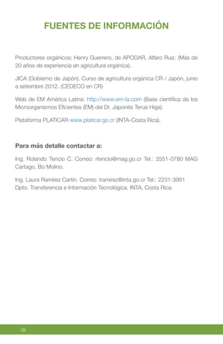 26
FUENTES DE INFORMACIÓN
Productores orgánicos: Henry Guerrero, de APODAR, Alfaro Ruiz. (Más de
20 años de experiencia en agricultura orgánica).
JICA (Gobierno de Japón). Curso de agricultura orgánica CR / Japón, junio
a setiembre 2012. (CEDECO en CR)
Web de EM América Latina: http://www.em-la.com (Base científica de los
Microorganismos Eficientes (EM) del Dr. Japonés Terue Higa).
Plataforma PLATICAR www.platicar.go.cr (INTA-Costa Rica).
Para más detalle contactar a:
Ing. Rolando Tencio C. Correo: rtencio@mag.go.cr Tel.: 2551-0780 MAG
Cartago, Bo Molino.
Ing. Laura Ramírez Cartín. Correo: lramirez@inta.go.cr Tel.: 2231-3991
Dpto. Transferencia e Información Tecnológica. INTA, Costa Rica.
 