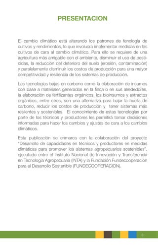 3
PRESENTACION
El cambio climático está alterando los patrones de fenología de
cultivos y rendimientos, lo que involucra implementar medidas en los
cultivos de cara al cambio climático. Para ello se requiere de una
agricultura más amigable con el ambiente, disminuir el uso de pesti-
cidas, la reducción del deterioro del suelo (erosión, contaminación)
y paralelamente disminuir los costos de producción para una mayor
competitividad y resiliencia de los sistemas de producción.
Las tecnologías bajas en carbono como la elaboración de insumos
con base a materiales generados en la finca o en sus alrededores,
la elaboración de fertilizantes orgánicos, los bioinsumos y extractos
orgánicos, entre otros, son una alternativa para bajar la huella de
carbono, reducir los costos de producción y tener sistemas más
resilentes y sostenibles. El conocimiento de estas tecnologías por
parte de los técnicos y productores les permitirá tomar decisiones
informadas para hacer los cambios y ajustes de cara a los cambios
climáticos.
Esta publicación se enmarca con la colaboración del proyecto
“Desarrollo de capacidades en técnicos y productores en medidas
climáticas para promover los sistemas agropecuarios sostenibles”,
ejecutado entre el Instituto Nacional de Innovación y Transferencia
en Tecnología Agropecuaria (INTA) y la Fundación Fundecooperación
para el Desarrollo Sostenible (FUNDECOOPERACION).
 