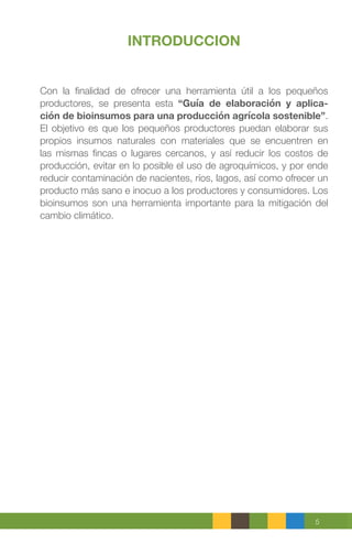 5
INTRODUCCION
Con la finalidad de ofrecer una herramienta útil a los pequeños
productores, se presenta esta “Guía de elaboración y aplica-
ción de bioinsumos para una producción agrícola sostenible”.
El objetivo es que los pequeños productores puedan elaborar sus
propios insumos naturales con materiales que se encuentren en
las mismas fincas o lugares cercanos, y así reducir los costos de
producción, evitar en lo posible el uso de agroquímicos, y por ende
reducir contaminación de nacientes, ríos, lagos, así como ofrecer un
producto más sano e inocuo a los productores y consumidores. Los
bioinsumos son una herramienta importante para la mitigación del
cambio climático.
 
