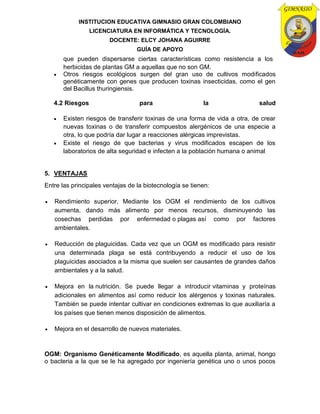 INSTITUCION EDUCATIVA GIMNASIO GRAN COLOMBIANO
LICENCIATURA EN INFORMÁTICA Y TECNOLOGÍA.
DOCENTE: ELCY JOHANA AGUIRRE
GUÍA DE APOYO
que pueden dispersarse ciertas características como resistencia a los
herbicidas de plantas GM a aquellas que no son GM.
 Otros riesgos ecológicos surgen del gran uso de cultivos modificados
genéticamente con genes que producen toxinas insecticidas, como el gen
del Bacillus thuringiensis.
4.2 Riesgos para la salud
 Existen riesgos de transferir toxinas de una forma de vida a otra, de crear
nuevas toxinas o de transferir compuestos alergénicos de una especie a
otra, lo que podría dar lugar a reacciones alérgicas imprevistas.
 Existe el riesgo de que bacterias y virus modificados escapen de los
laboratorios de alta seguridad e infecten a la población humana o animal
5. VENTAJAS
Entre las principales ventajas de la biotecnología se tienen:
 Rendimiento superior. Mediante los OGM el rendimiento de los cultivos
aumenta, dando más alimento por menos recursos, disminuyendo las
cosechas perdidas por enfermedad o plagas así como por factores
ambientales.
 Reducción de plaguicidas. Cada vez que un OGM es modificado para resistir
una determinada plaga se está contribuyendo a reducir el uso de los
plaguicidas asociados a la misma que suelen ser causantes de grandes daños
ambientales y a la salud.
 Mejora en la nutrición. Se puede llegar a introducir vitaminas y proteínas
adicionales en alimentos así como reducir los alérgenos y toxinas naturales.
También se puede intentar cultivar en condiciones extremas lo que auxiliaría a
los países que tienen menos disposición de alimentos.
 Mejora en el desarrollo de nuevos materiales.
OGM: Organismo Genéticamente Modificado, es aquella planta, animal, hongo
o bacteria a la que se le ha agregado por ingeniería genética uno o unos pocos
 