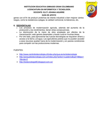 INSTITUCION EDUCATIVA GIMNASIO GRAN COLOMBIANO
LICENCIATURA EN INFORMÁTICA Y TECNOLOGÍA.
DOCENTE: ELCY JOHANA AGUIRRE
GUÍA DE APOYO
genes con el fin de producir proteínas de interés industrial o bien mejorar ciertos
rasgos, como la resistencia a plagas, la calidad nutricional, la tolerancia, etc.
6. DESVENTAJAS
 Los procesos de modernización agrícola, además del aumento de la
producción y los rendimientos, tienen otras consecuencias.
 La disminución de la mano de obra empleada por efectos de la
mecanización; esto genera desempleo y éxodo rural en muchas áreas.
 Por otro lado, para aprovechar las nuevas tecnologías se requieren dinero y
acceso a la tierra y al agua. Los agricultores pobres que no pueden acceder
a esos recursos quedan fuera de la modernización y en peores condiciones
para competir con las producciones modernas.
FUENTES:
 http://www.centrobiotecnologia.cl/index.php/que-es-la-biotecnologia
 http://porquebiotecnologia.com.ar/index.php?action=cuaderno&opt=5&tipo=
1&note=2
 http://biotecnologia90.blogspot.com.co/
 