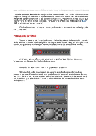 www.joaclintisgud.wordpress.com ---- El Blog de Joclint Istgud ---- Guía de iniciación para recién llegados

Hasta la versión 2.49 el render se ejecutaba por defecto en una nueva ventana aunque
se podía configurar para que lo hiciera como lo hace ahora con la 2.50 en una ventana
integrada; concretamente en la del editor de imágenes UV (tranquilo, no se asuste que
no me voy a meter en temas técnicos). Para volver al entorno de trabajo pulse "Esc"
(NO el símbolo de cerrar ventana)
Elimine la ventana del render; estamos de acuerdo en que no es nada digno de
ser conservado.
PANELES DE BOTONES
Vamos a pasar a ver un poco el asunto de las botoneras de la derecha. Aquello
anda lleno de botones. Vamos rápido a ver algunos resultados. Hay, en principio, once
iconos. El que viene activado por defecto es el relativo a los temas sobre render:

Ahora que ya sabe lo que es un render es posible que algunos campos y
botones de aquí le resulten fáciles de interpretar.
De todos los demás nos vamos a quedar con el octavo.
Como usted no ha tocado nada se supone que el cubo sigue teniendo un
contorno naranja. Eso quiere decir que es el elemento que está seleccionado. De ser
así (y no debería ser de otra manera o si no es que usted no me está haciendo caso)
las botoneras que aparecerán cuando pulse el icono de los materiales serán estas
(entre otras):

10

 