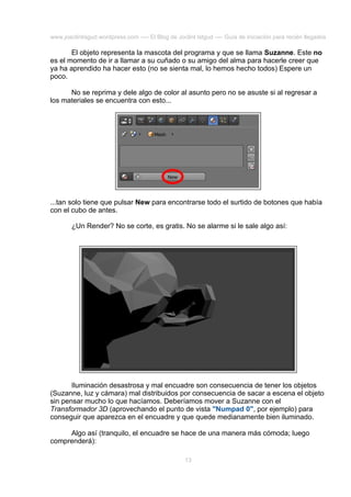 www.joaclintisgud.wordpress.com ---- El Blog de Joclint Istgud ---- Guía de iniciación para recién llegados

El objeto representa la mascota del programa y que se llama Suzanne. Este no
es el momento de ir a llamar a su cuñado o su amigo del alma para hacerle creer que
ya ha aprendido ha hacer esto (no se sienta mal, lo hemos hecho todos) Espere un
poco.
No se reprima y dele algo de color al asunto pero no se asuste si al regresar a
los materiales se encuentra con esto...

...tan solo tiene que pulsar New para encontrarse todo el surtido de botones que había
con el cubo de antes.
¿Un Render? No se corte, es gratis. No se alarme si le sale algo así:

Iluminación desastrosa y mal encuadre son consecuencia de tener los objetos
(Suzanne, luz y cámara) mal distribuidos por consecuencia de sacar a escena el objeto
sin pensar mucho lo que hacíamos. Deberíamos mover a Suzanne con el
Transformador 3D (aprovechando el punto de vista "Numpad 0", por ejemplo) para
conseguir que aparezca en el encuadre y que quede medianamente bien iluminado.
Algo así (tranquilo, el encuadre se hace de una manera más cómoda; luego
comprenderá):
13

 