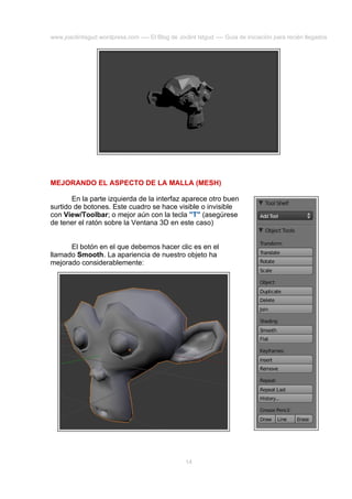 www.joaclintisgud.wordpress.com ---- El Blog de Joclint Istgud ---- Guía de iniciación para recién llegados

MEJORANDO EL ASPECTO DE LA MALLA (MESH)
En la parte izquierda de la interfaz aparece otro buen
surtido de botones. Este cuadro se hace visible o invisible
con View/Toolbar; o mejor aún con la tecla "T" (asegúrese
de tener el ratón sobre la Ventana 3D en este caso)
El botón en el que debemos hacer clic es en el
llamado Smooth. La apariencia de nuestro objeto ha
mejorado considerablemente:

14

 