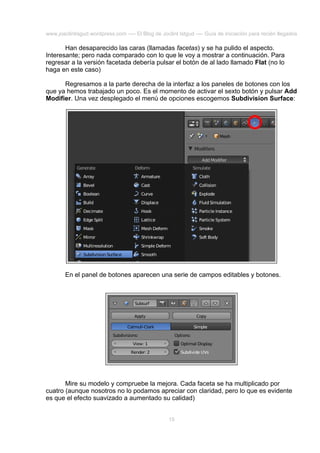 www.joaclintisgud.wordpress.com ---- El Blog de Joclint Istgud ---- Guía de iniciación para recién llegados

Han desaparecido las caras (llamadas facetas) y se ha pulido el aspecto.
Interesante; pero nada comparado con lo que le voy a mostrar a continuación. Para
regresar a la versión facetada debería pulsar el botón de al lado llamado Flat (no lo
haga en este caso)
Regresamos a la parte derecha de la interfaz a los paneles de botones con los
que ya hemos trabajado un poco. Es el momento de activar el sexto botón y pulsar Add
Modifier. Una vez desplegado el menú de opciones escogemos Subdivision Surface:

En el panel de botones aparecen una serie de campos editables y botones.

Mire su modelo y compruebe la mejora. Cada faceta se ha multiplicado por
cuatro (aunque nosotros no lo podamos apreciar con claridad, pero lo que es evidente
es que el efecto suavizado a aumentado su calidad)
15

 