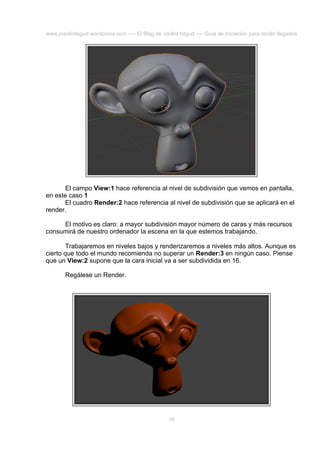 www.joaclintisgud.wordpress.com ---- El Blog de Joclint Istgud ---- Guía de iniciación para recién llegados

El campo View:1 hace referencia al nivel de subdivisión que vemos en pantalla,
en este caso 1
El cuadro Render:2 hace referencia al nivel de subdivisión que se aplicará en el
render.
El motivo es claro: a mayor subdivisión mayor número de caras y más recursos
consumirá de nuestro ordenador la escena en la que estemos trabajando.
Trabajaremos en niveles bajos y renderizaremos a niveles más altos. Aunque es
cierto que todo el mundo recomienda no superar un Render:3 en ningún caso. Piense
que un View:2 supone que la cara inicial va a ser subdividida en 16.
Regálese un Render.

16

 