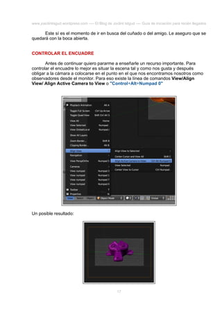www.joaclintisgud.wordpress.com ---- El Blog de Joclint Istgud ---- Guía de iniciación para recién llegados

Este sí es el momento de ir en busca del cuñado o del amigo. Le aseguro que se
quedará con la boca abierta.
CONTROLAR EL ENCUADRE
Antes de continuar quiero pararme a enseñarle un recurso importante. Para
controlar el encuadre lo mejor es situar la escena tal y como nos gusta y después
obligar a la cámara a colocarse en el punto en el que nos encontramos nosotros como
observadores desde el monitor. Para eso existe la línea de comandos View/Align
View/ Align Active Camera to View o "Control+Alt+Numpad 0"

Un posible resultado:

17

 