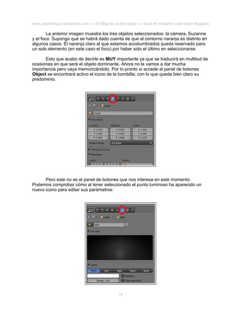 www.joaclintisgud.wordpress.com ---- El Blog de Joclint Istgud ---- Guía de iniciación para recién llegados

La anterior imagen muestra los tres objetos seleccionados: la cámara, Suzanne
y el foco. Supongo que se habrá dado cuenta de que el contorno naranja es distinto en
algunos casos. El naranja claro al que estamos acostumbrados queda reservado para
un solo elemento (en este caso el foco) por haber sido el último en seleccionarse.
Esto que acabo de decirle es MUY importante ya que se traducirá en multitud de
ocasiones en que será el objeto dominante. Ahora no le vamos a dar mucha
importancia pero vaya memorizándolo. Por lo pronto si accede al panel de botones
Object se encontrará activo el icono de la bombilla; con lo que queda bien claro su
predominio.

Pero este no es el panel de botones que nos interesa en este momento.
Podemos comprobar cómo al tener seleccionado el punto luminoso ha aparecido un
nuevo icono para editar sus parámetros:

19

 