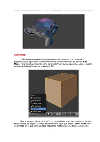 www.joaclintisgud.wordpress.com ---- El Blog de Joclint Istgud ---- Guía de iniciación para recién llegados

EDIT MODE
Ya le hemos sacado bastante provecho a Suzanne así que comience un
proyecto nuevo y pasemos nuestro cubo inicial a un nuevo modo de edición: Edit
Mode. Para ello el camino más corto es la tecla "Tab" aunque podemos usar el cuadro
de iconos de la parte baja de la Ventana 3D

Desde esta modalidad de edición podremos hacer ediciones relativas a vértice,
lados y caras del objeto. El modo de selección es igual que desde Object Mode (que
es el modo en el que hemos estado trabajando hasta ahora), es decir, con el botón
21

 