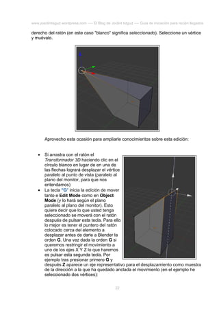 www.joaclintisgud.wordpress.com ---- El Blog de Joclint Istgud ---- Guía de iniciación para recién llegados

derecho del ratón (en este caso "blanco" significa seleccionado). Seleccione un vértice
y muévalo.

Aprovecho esta ocasión para ampliarle conocimientos sobre esta edición:
•

•

Si arrastra con el ratón el
Transformador 3D haciendo clic en el
círculo blanco en lugar de en una de
las flechas logrará desplazar el vértice
paralelo al punto de vista (paralelo al
plano del monitor, para que nos
entendamos)
La tecla "G" inicia la edición de mover
tanto e Edit Mode como en Object
Mode (y lo hará según el plano
paralelo al plano del monitor). Esto
quiere decir que lo que usted tenga
seleccionado se moverá con el ratón
después de pulsar esta tecla. Para ello
lo mejor es tener el puntero del ratón
colocado cerca del elemento a
desplazar antes de darle a Blender la
orden G. Una vez dada la orden G si
queremos restringir el movimiento a
uno de los ejes X Y Z lo que haremos
es pulsar esta segunda tecla. Por
ejemplo tras presionar primero G y
después Z aparece un eje representativo para el desplazamiento como muestra
de la dirección a la que ha quedado anclada el movimiento (en el ejemplo he
seleccionado dos vértices):
22

 
