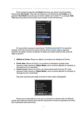 www.joaclintisgud.wordpress.com ---- El Blog de Joclint Istgud ---- Guía de iniciación para recién llegados

Para controlar la posición del Centro tenemos que activar una herramienta
denominada Set Center. Para ello nos dirigimos a las botoneras del Toolbar en el
apartado Tool Shelf (recuerde que se hacen visibles con la tecla "T") y escoger Add
Tool (puede ayudarse del buscador para acceder a esta herramienta)

El nuevo botón (aunque le recomiendo "Shift+Control+Alt+C") le permitirá
escoger entre tres opciones (la edición sólo terminará cuando haga la siguiente
selección de objeto, aunque se aplicará al objeto que estaba seleccionado antes de
elegir la opción):
•

ObData to Center: Mueve en objeto y lo recoloca sin desplazar el Centro.

•

Center New: Mueve el Centro y lo recoloca sin desplazar el objeto (esta
operación debe hacerla en Object Mode o de lo contrario Blender le mandará un
mensaje de error avisándole)
Center Cursor: Mueve el Centro y lo coloca donde esté el Cursor 3D (esta
operación debe hacerla en Object Mode o de lo contrario Blender le mandará un
mensaje de error avisándole)

•

Hay otras opciones para elegir el pivote en este cuadro desplegable:

Pienso que a estas alturas en las que ya comienza a caminar solo con Blender
puede hacer algunas pruebas para intentar comprender a fondo la importancia de tener
bien localizados estos elementos.
24

 