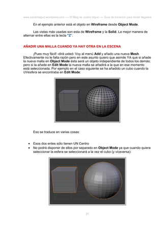 www.joaclintisgud.wordpress.com ---- El Blog de Joclint Istgud ---- Guía de iniciación para recién llegados

En el ejemplo anterior está el objeto en Wireframe desde Object Mode.
Las vistas más usadas son esta de Wireframe y la Solid. La mejor manera de
alternar entre ellas es la tecla "Z".
AÑADIR UNA MALLA CUANDO YA HAY OTRA EN LA ESCENA
¡Pues muy fácil! -dirá usted- Voy al menú Add y añado una nueva Mesh.
Efectivamente no le falta razón pero en este asunto quiero que asimile YA que si añade
la nueva malla en Object Mode ésta será un objeto independiente de todos los demás;
pero si la añade en Edit Mode la nueva malla se añadirá a la que en ese momento
está seleccionada. Por ejemplo en el caso siguiente se ha añadido un cubo cuando la
UVesfera se encontraba en Edit Mode:

Eso se traduce en varias cosas:
•
•

Esos dos entes sólo tienen UN Centro
No podrá disponer de ellos por separado en Object Mode ya que cuando quiera
seleccionar la esfera se seleccionará a la vez el cubo (y viceversa):

27

 