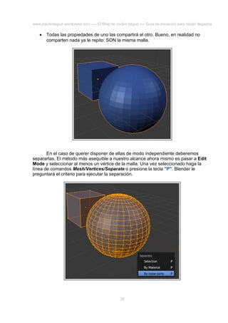 www.joaclintisgud.wordpress.com ---- El Blog de Joclint Istgud ---- Guía de iniciación para recién llegados

•

Todas las propiedades de uno las compartirá el otro. Bueno, en realidad no
comparten nada ya le repito: SON la misma malla.

En el caso de querer disponer de ellas de modo independiente deberemos
separarlas. El método más asequible a nuestro alcance ahora mismo es pasar a Edit
Mode y seleccionar al menos un vértice de la malla. Una vez seleccionado haga la
línea de comandos Mesh/Vertices/Separate o presione la tecla "P". Blender le
preguntará el criterio para ejecutar la separación.

28

 
