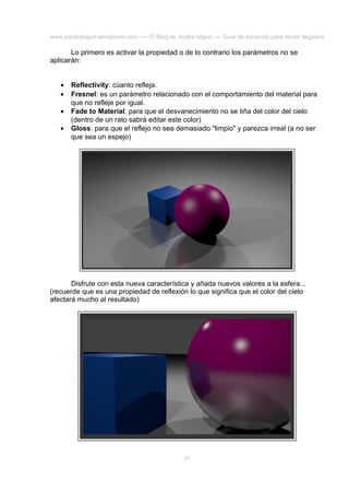 www.joaclintisgud.wordpress.com ---- El Blog de Joclint Istgud ---- Guía de iniciación para recién llegados

Lo primero es activar la propiedad o de lo contrario los parámetros no se
aplicarán:
•
•
•
•

Reflectivity: cúanto refleja.
Fresnel: es un parámetro relacionado con el comportamiento del material para
que no refleje por igual.
Fade to Material: para que el desvanecimiento no se tiña del color del cielo
(dentro de un rato sabrá editar este color)
Gloss: para que el reflejo no sea demasiado "limpio" y parezca irreal (a no ser
que sea un espejo)

Disfrute con esta nueva característica y añada nuevos valores a la esfera...
(recuerde que es una propiedad de reflexión lo que significa que el color del cielo
afectará mucho al resultado)

31

 