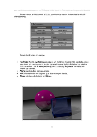 www.joaclintisgud.wordpress.com ---- El Blog de Joclint Istgud ---- Guía de iniciación para recién llegados

Ahora vamos a seleccionar el cubo y activamos en sus materiales la opción
Transparency.

Donde tendremos en cuenta:
•

•
•
•

Raytrace: frente a Z Transparency es un motor de mucha más calidad porque
va a tener en cuenta muchos más parámetros que traten de imitar los efectos
ópticos reales. Use Z transparency para bocetos y Raytrace para efectos
finales de calidad.
Alpha: cantidad de transparencia.
IOR: distorsión de los objetos que aparecen por detrás.
Gloss: similar a lo tratado en Mirror.

32

 