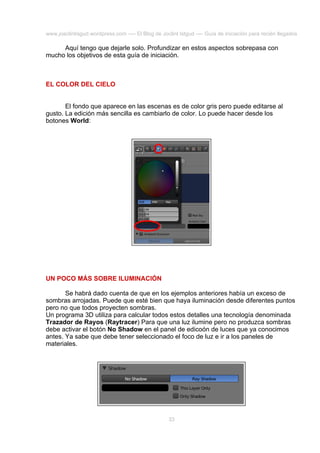 www.joaclintisgud.wordpress.com ---- El Blog de Joclint Istgud ---- Guía de iniciación para recién llegados

Aquí tengo que dejarle solo. Profundizar en estos aspectos sobrepasa con
mucho los objetivos de esta guía de iniciación.

EL COLOR DEL CIELO
El fondo que aparece en las escenas es de color gris pero puede editarse al
gusto. La edición más sencilla es cambiarlo de color. Lo puede hacer desde los
botones World:

UN POCO MÁS SOBRE ILUMINACIÓN
Se habrá dado cuenta de que en los ejemplos anteriores había un exceso de
sombras arrojadas. Puede que esté bien que haya iluminación desde diferentes puntos
pero no que todos proyecten sombras.
Un programa 3D utiliza para calcular todos estos detalles una tecnología denominada
Trazador de Rayos (Raytracer) Para que una luz ilumine pero no produzca sombras
debe activar el botón No Shadow en el panel de edicoón de luces que ya conocimos
antes. Ya sabe que debe tener seleccionado el foco de luz e ir a los paneles de
materiales.

33

 