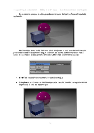 www.joaclintisgud.wordpress.com ---- El Blog de Joclint Istgud ---- Guía de iniciación para recién llegados

En la escena anterior si sólo proyecta sombra uno de los tres focos el resultado
sería este:

Mucho mejor. Pero usted se habrá fijado en que en la vida real las sombras van
perdiendo nitidez en el contorno según se alejan del objeto. Esta sombra que nos a
salido a nosotros es excesivamente artificial. Editaremos en el mismo cuadro:

•

Soft Size hace referencia al tamaño del desenfoque

•

Samples es el número de sombras que debe calcular Blender para pasar desde
el principio al final del desenfoque.

34

 