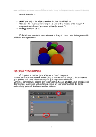 www.joaclintisgud.wordpress.com ---- El Blog de Joclint Istgud ---- Guía de iniciación para recién llegados

Preste atención a:
•
•
•

Raytrace: mejor que Approximate (use esta para bocetos)
Samples: la oclusión ambiental genera una textura ruidosa en la imagen. A
mayor número de samples menor será esta sensación.
Energy: cantidad de luz.

En la oclusión ambiental la luz viene de arriba y en todas direcciones generando
estéticas muy agradables

TEXTURAS PROCEDURALES
O lo que es lo mismo, generadas por el propio programa.
En este tema no me extenderé mucho porque va más allá de mis propósitos con esta
guía pero le daré unas pocas claves para que empiece su andadura.
Comience por crear una escena con una UVesfera, hágale Smooth, vaya a los paneles
de materiales y aplíquele uno. Esto hará visible un nuevo icono al lado del de los
materiales y que está destinado a editar texturas.

36

 