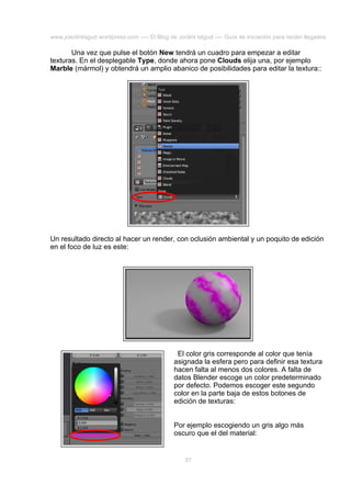 www.joaclintisgud.wordpress.com ---- El Blog de Joclint Istgud ---- Guía de iniciación para recién llegados

Una vez que pulse el botón New tendrá un cuadro para empezar a editar
texturas. En el desplegable Type, donde ahora pone Clouds elija una, por ejemplo
Marble (mármol) y obtendrá un amplio abanico de posibilidades para editar la textura::

Un resultado directo al hacer un render, con oclusión ambiental y un poquito de edición
en el foco de luz es este:

El color gris corresponde al color que tenía
asignada la esfera pero para definir esa textura
hacen falta al menos dos colores. A falta de
datos Blender escoge un color predeterminado
por defecto. Podemos escoger este segundo
color en la parte baja de estos botones de
edición de texturas:
Por ejemplo escogiendo un gris algo más
oscuro que el del material:

37

 