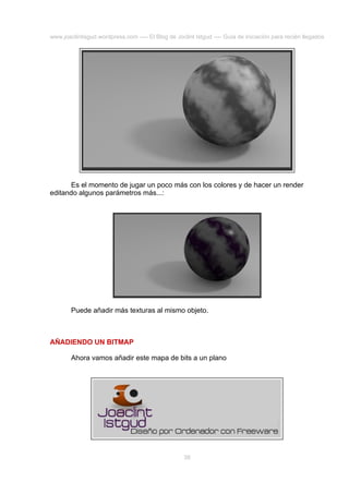 www.joaclintisgud.wordpress.com ---- El Blog de Joclint Istgud ---- Guía de iniciación para recién llegados

Es el momento de jugar un poco más con los colores y de hacer un render
editando algunos parámetros más...:

Puede añadir más texturas al mismo objeto.

AÑADIENDO UN BITMAP
Ahora vamos añadir este mapa de bits a un plano

38

 