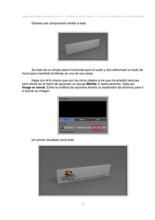 www.joaclintisgud.wordpress.com ---- El Blog de Joclint Istgud ---- Guía de iniciación para recién llegados

Genere una composición similar a esta:

Se trata de un simple plano horizontal para el suelo y otro deformado a modo de
muro para insertarle el bitmap en una de sus caras.
Haga con él lo mismo que con los otros objetos a los que ha añadido texturas
pero ahora en el menú de opciones no escoja Marble ni nada parecido. Opte por
Image or movie. Entre la multitud de opciones tendrá un explorador de archivos para ir
a buscar su imagen.

Un primer resultado sería este:

39

 