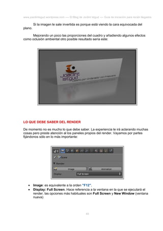 www.joaclintisgud.wordpress.com ---- El Blog de Joclint Istgud ---- Guía de iniciación para recién llegados

Si la imagen le sale invertida es porque está viendo la cara equivocada del
plano.
Mejorando un poco las proporciones del cuadro y añadiendo algunos efectos
como oclusión ambiental otro posible resultado sería este:

LO QUE DEBE SABER DEL RENDER
De momento no es mucho lo que debe saber. La experiencia le irá aclarando muchas
cosas pero preste atención al los paneles propios del render. Vayamos por partes
fijándonos sólo en lo más importante:

•
•

Image: es equivalente a la orden "F12".
Display: Full Screen. Hace referencia a la ventana en la que se ejecutará el
render. las opciones más habituales son Full Screen y New Window (ventana
nueva)

40

 